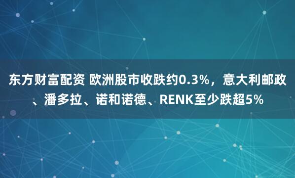 东方财富配资 欧洲股市收跌约0.3%，意大利邮政、潘多拉、诺和诺德、RENK至少跌超5%