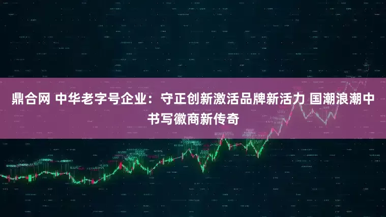 鼎合网 中华老字号企业：守正创新激活品牌新活力 国潮浪潮中书写徽商新传奇