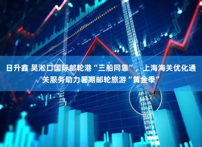 日升鑫 吴淞口国际邮轮港“三船同靠”，上海海关优化通关服务助力暑期邮轮旅游“黄金季”