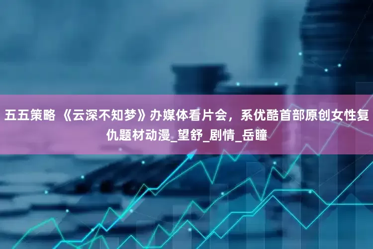 五五策略 《云深不知梦》办媒体看片会，系优酷首部原创女性复仇题材动漫_望舒_剧情_岳瞳