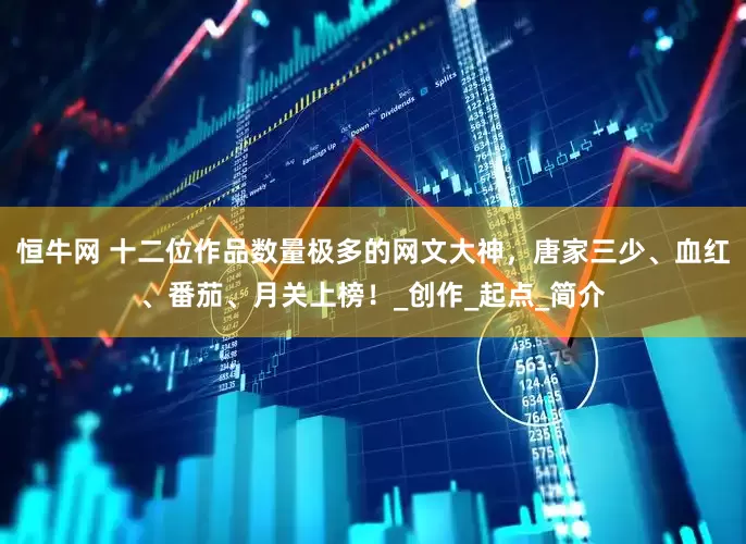 恒牛网 十二位作品数量极多的网文大神，唐家三少、血红、番茄、月关上榜！_创作_起点_简介