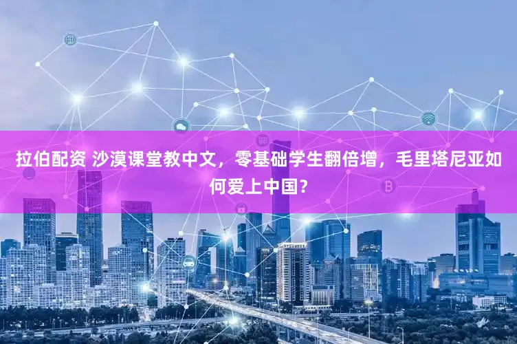 拉伯配资 沙漠课堂教中文，零基础学生翻倍增，毛里塔尼亚如何爱上中国？