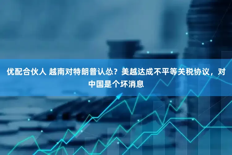优配合伙人 越南对特朗普认怂？美越达成不平等关税协议，对中国是个坏消息
