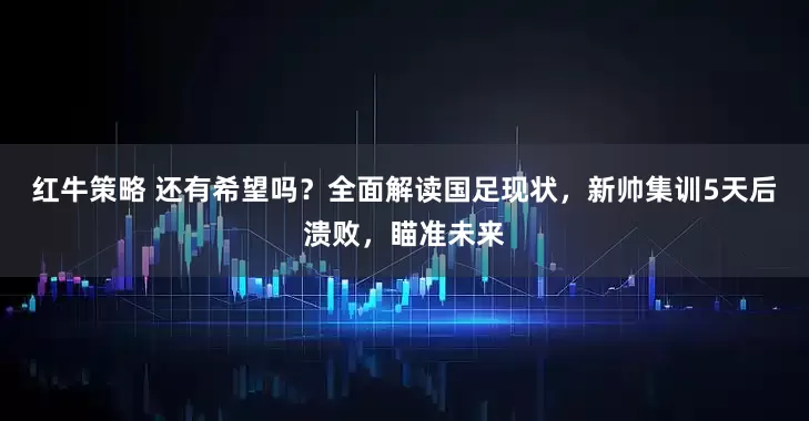 红牛策略 还有希望吗？全面解读国足现状，新帅集训5天后溃败，瞄准未来