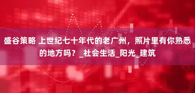盛谷策略 上世纪七十年代的老广州，照片里有你熟悉的地方吗？_社会生活_阳光_建筑