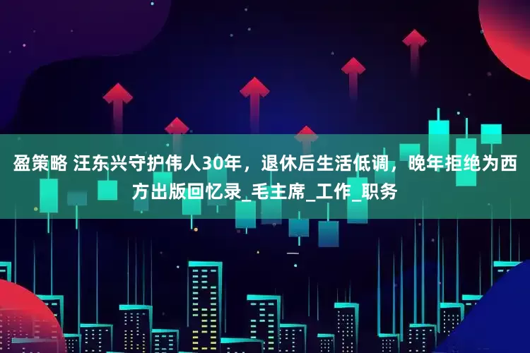 盈策略 汪东兴守护伟人30年，退休后生活低调，晚年拒绝为西方出版回忆录_毛主席_工作_职务