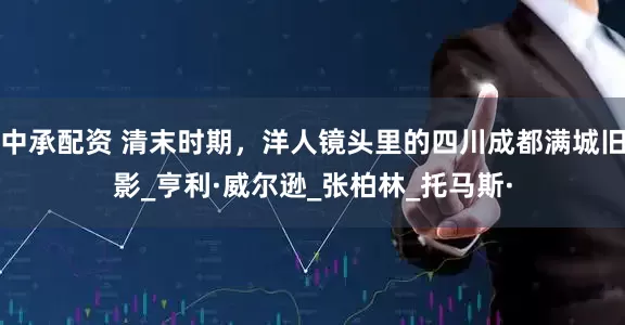 中承配资 清末时期，洋人镜头里的四川成都满城旧影_亨利·威尔逊_张柏林_托马斯·