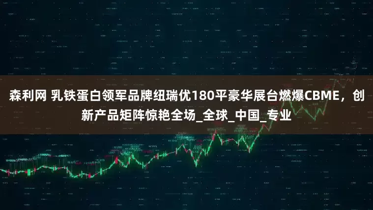 森利网 乳铁蛋白领军品牌纽瑞优180平豪华展台燃爆CBME，创新产品矩阵惊艳全场_全球_中国_专业