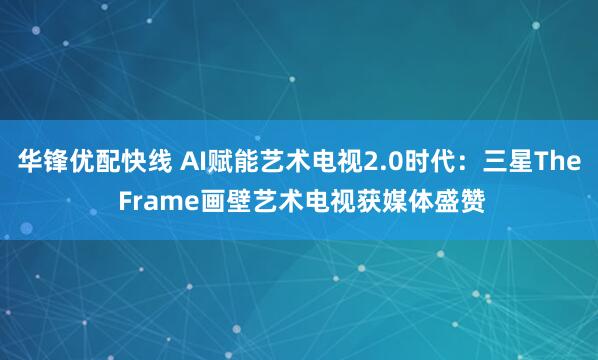 华锋优配快线 AI赋能艺术电视2.0时代：三星The Frame画壁艺术电视获媒体盛赞
