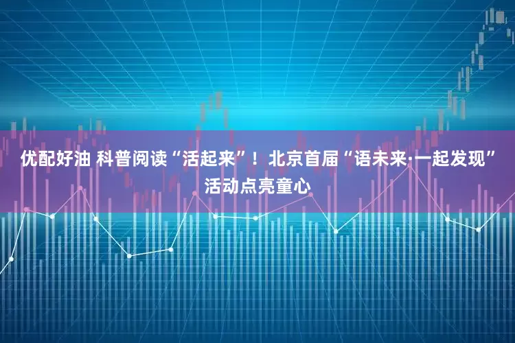 优配好油 科普阅读“活起来”！北京首届“语未来·一起发现”活动点亮童心