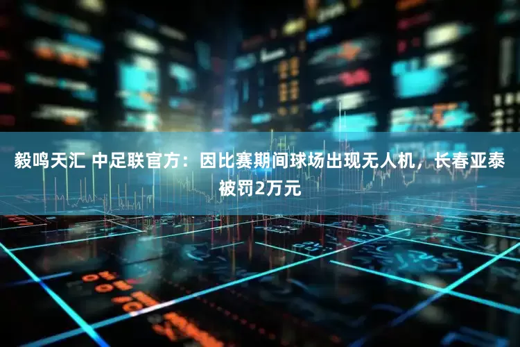毅鸣天汇 中足联官方：因比赛期间球场出现无人机，长春亚泰被罚2万元