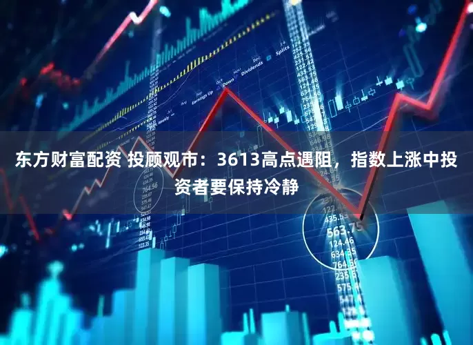东方财富配资 投顾观市：3613高点遇阻，指数上涨中投资者要保持冷静