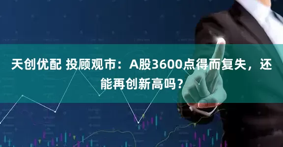 天创优配 投顾观市：A股3600点得而复失，还能再创新高吗？