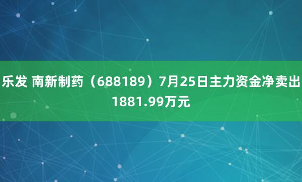 乐发 南新制药（688189）7月25日主力资金净卖出1881.99万元
