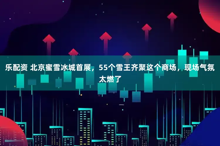乐配资 北京蜜雪冰城首展，55个雪王齐聚这个商场，现场气氛太燃了