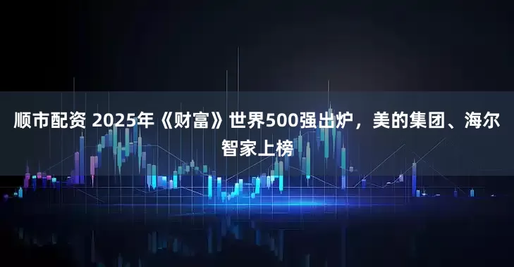顺市配资 2025年《财富》世界500强出炉，美的集团、海尔智家上榜