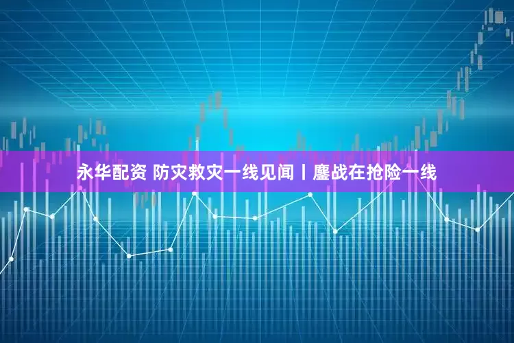 永华配资 防灾救灾一线见闻丨鏖战在抢险一线