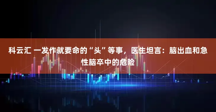 科云汇 一发作就要命的“头”等事，医生坦言：脑出血和急性脑卒中的危险