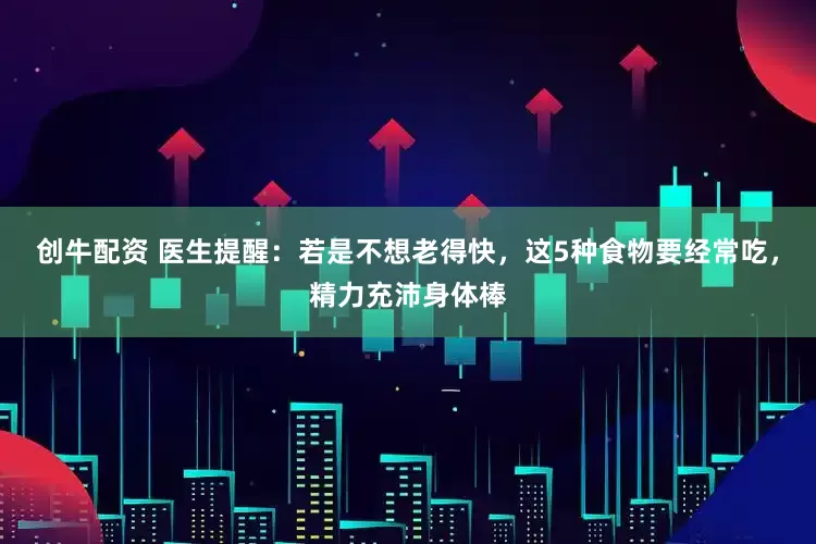 创牛配资 医生提醒：若是不想老得快，这5种食物要经常吃，精力充沛身体棒