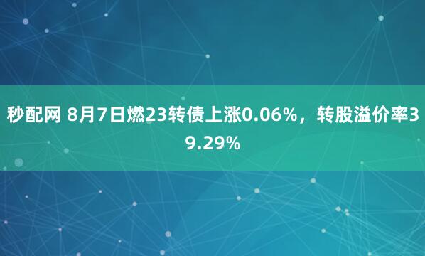秒配网 8月7日燃23转债上涨0.06%，转股溢价率39.29%