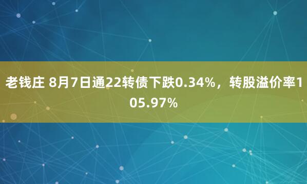 老钱庄 8月7日通22转债下跌0.34%，转股溢价率105.97%
