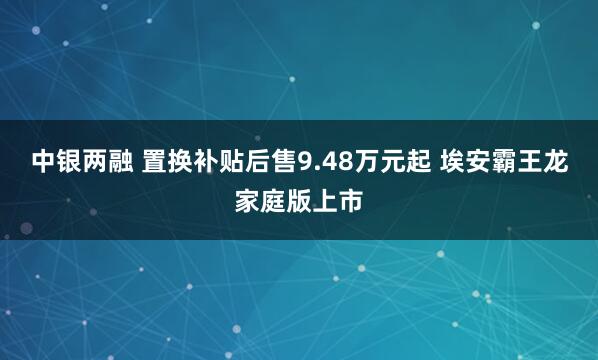 中银两融 置换补贴后售9.48万元起 埃安霸王龙家庭版上市