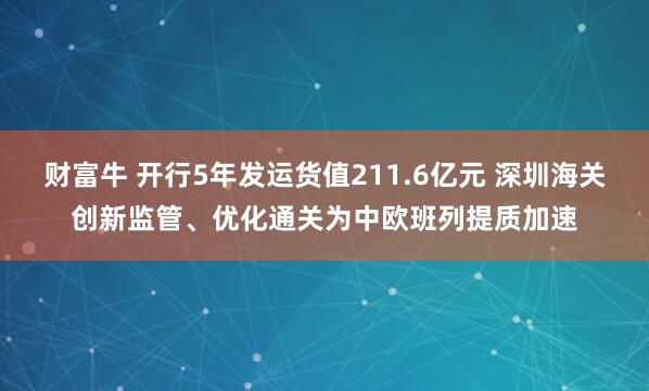 财富牛 开行5年发运货值211.6亿元 深圳海关创新监管、优化通关为中欧班列提质加速