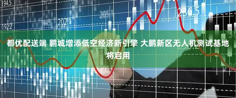 都优配送端 鹏城增添低空经济新引擎 大鹏新区无人机测试基地将启用