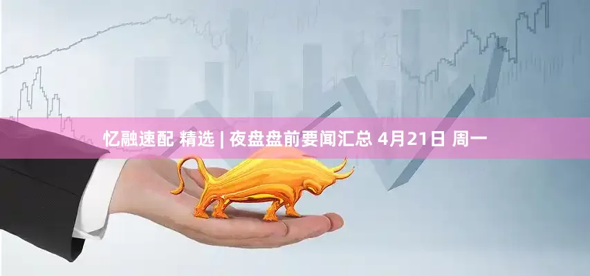 忆融速配 精选 | 夜盘盘前要闻汇总 4月21日 周一