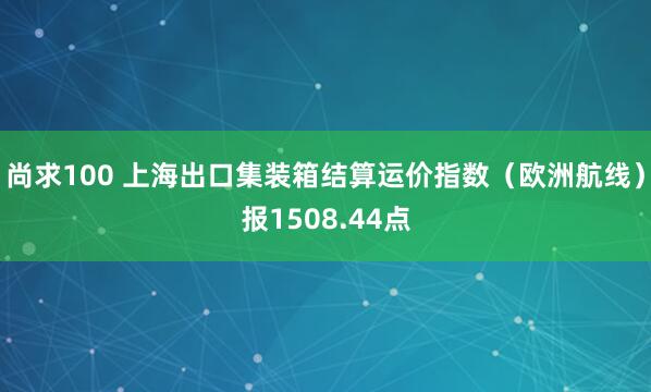 尚求100 上海出口集装箱结算运价指数（欧洲航线）报1508.44点