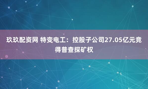 玖玖配资网 特变电工：控股子公司27.05亿元竞得普查探矿权