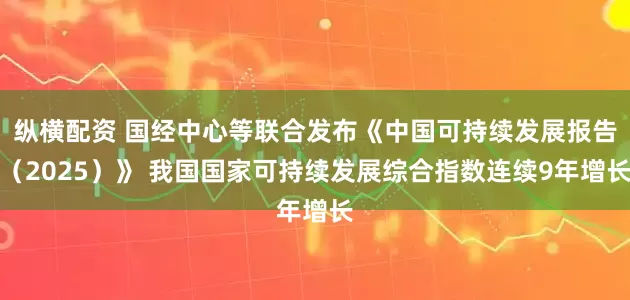 纵横配资 国经中心等联合发布《中国可持续发展报告(2025)》 我国国家可持续发展综合指数连续9年增长